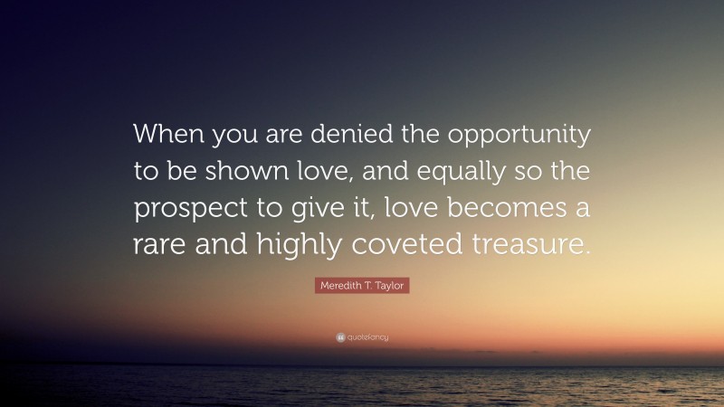 Meredith T. Taylor Quote: “When you are denied the opportunity to be shown love, and equally so the prospect to give it, love becomes a rare and highly coveted treasure.”