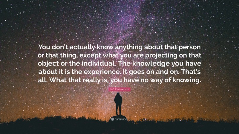 U.G. Krishnamurti Quote: “You don’t actually know anything about that person or that thing, except what you are projecting on that object or the individual. The knowledge you have about it is the experience. It goes on and on. That’s all. What that really is, you have no way of knowing.”