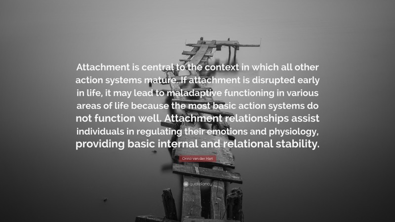 Onno van der Hart Quote: “Attachment is central to the context in which all other action systems mature. If attachment is disrupted early in life, it may lead to maladaptive functioning in various areas of life because the most basic action systems do not function well. Attachment relationships assist individuals in regulating their emotions and physiology, providing basic internal and relational stability.”