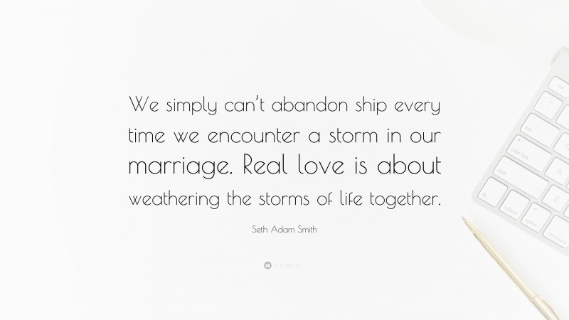 Seth Adam Smith Quote: “We simply can’t abandon ship every time we encounter a storm in our marriage. Real love is about weathering the storms of life together.”