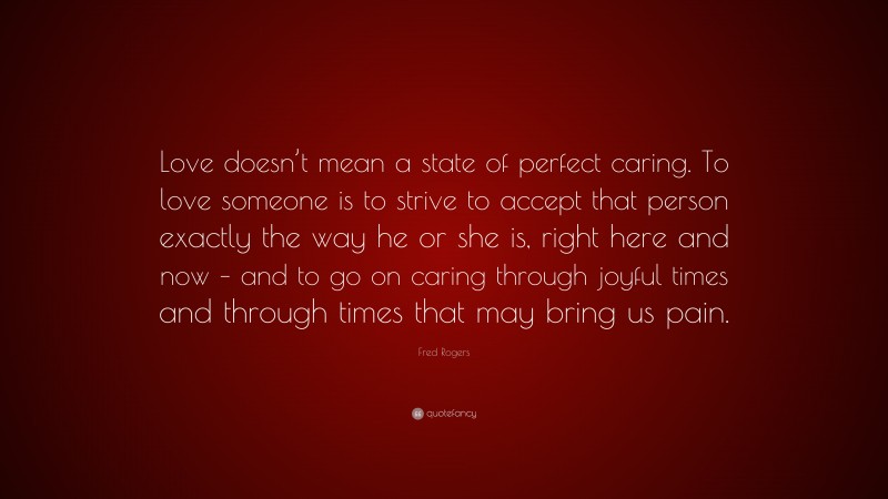 Fred Rogers Quote: “Love doesn’t mean a state of perfect caring. To love someone is to strive to accept that person exactly the way he or she is, right here and now – and to go on caring through joyful times and through times that may bring us pain.”
