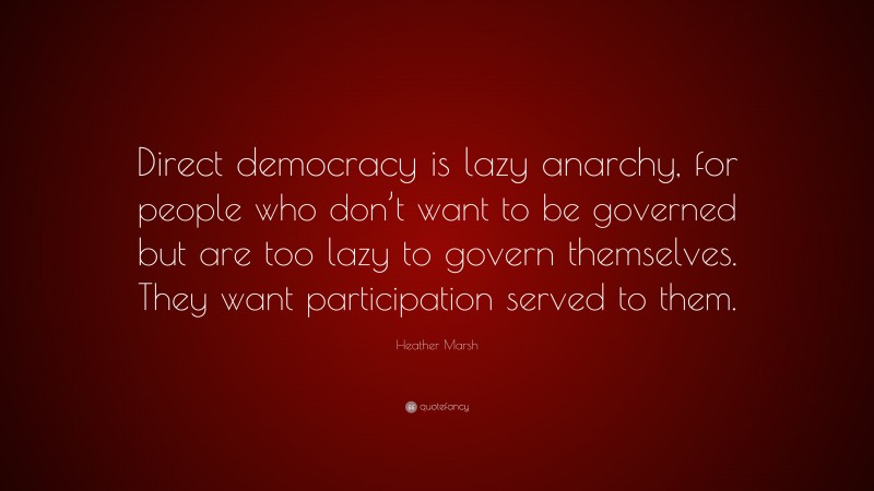Heather Marsh Quote: “Direct democracy is lazy anarchy, for people who don’t want to be governed but are too lazy to govern themselves. They want participation served to them.”