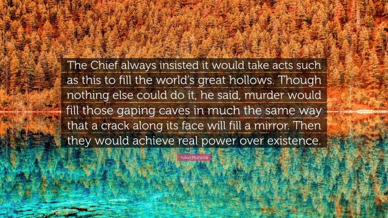 Yukio Mishima Quote: “The Chief always insisted it would take acts such as this to fill the world’s great hollows. Though nothing else could do it, he said, murder would fill those gaping caves in much the same way that a crack along its face will fill a mirror. Then they would achieve real power over existence.”