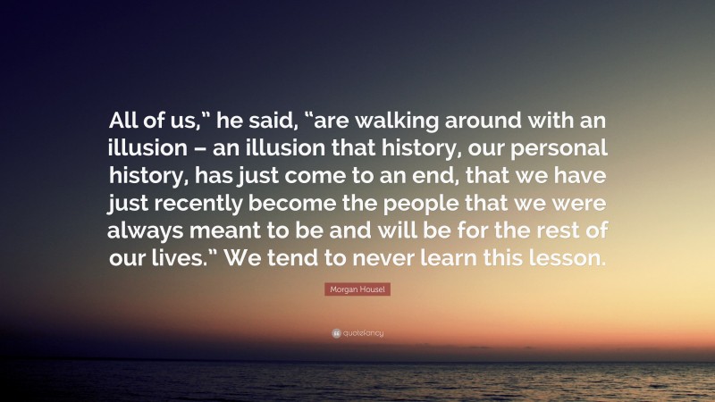 Morgan Housel Quote: “All of us,” he said, “are walking around with an illusion – an illusion that history, our personal history, has just come to an end, that we have just recently become the people that we were always meant to be and will be for the rest of our lives.” We tend to never learn this lesson.”