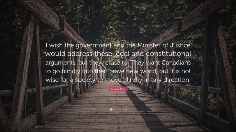 Stockwell Day Quote: “I wish the government and the Minister of Justice would address these legal and constitutional arguments, but they refuse to. They want Canadians to go blindly into their brave new world, but it is not wise for a society to move blindly in any direction.”