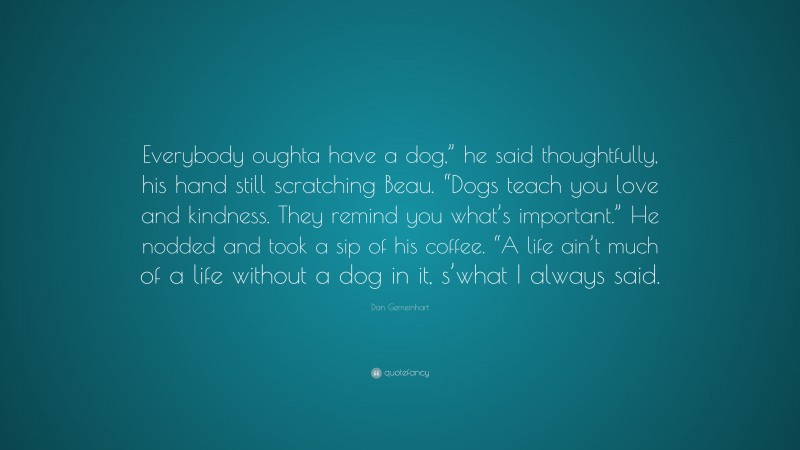 Dan Gemeinhart Quote: “Everybody oughta have a dog,” he said thoughtfully, his hand still scratching Beau. “Dogs teach you love and kindness. They remind you what’s important.” He nodded and took a sip of his coffee. “A life ain’t much of a life without a dog in it, s’what I always said.”