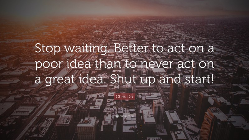 Chris Do Quote: “Stop waiting. Better to act on a poor idea than to never act on a great idea. Shut up and start!”