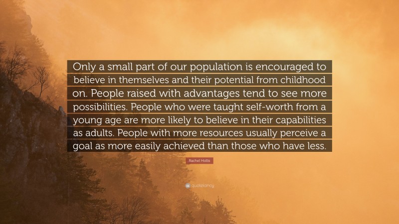 Rachel Hollis Quote: “Only a small part of our population is encouraged to believe in themselves and their potential from childhood on. People raised with advantages tend to see more possibilities. People who were taught self-worth from a young age are more likely to believe in their capabilities as adults. People with more resources usually perceive a goal as more easily achieved than those who have less.”
