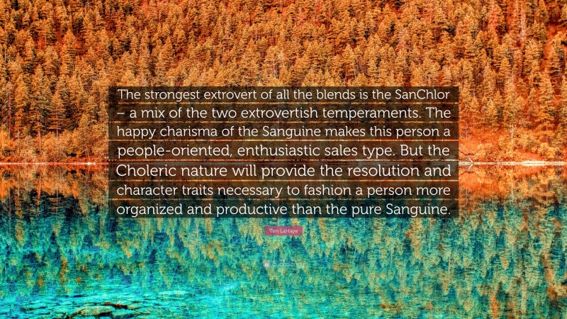 Tim LaHaye Quote: “The strongest extrovert of all the blends is the SanChlor – a mix of the two extrovertish temperaments. The happy charisma of the Sanguine makes this person a people-oriented, enthusiastic sales type. But the Choleric nature will provide the resolution and character traits necessary to fashion a person more organized and productive than the pure Sanguine.”