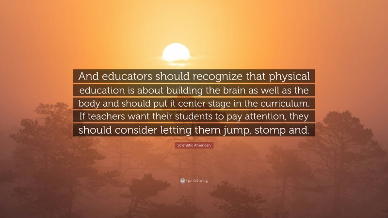 Scientific American Quote: “And educators should recognize that physical education is about building the brain as well as the body and should put it center stage in the curriculum. If teachers want their students to pay attention, they should consider letting them jump, stomp and.”