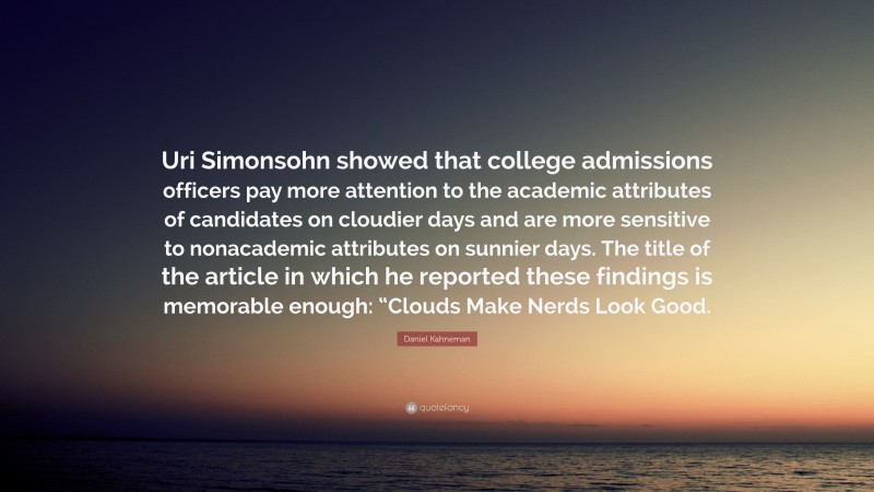Daniel Kahneman Quote: “Uri Simonsohn showed that college admissions officers pay more attention to the academic attributes of candidates on cloudier days and are more sensitive to nonacademic attributes on sunnier days. The title of the article in which he reported these findings is memorable enough: “Clouds Make Nerds Look Good.”
