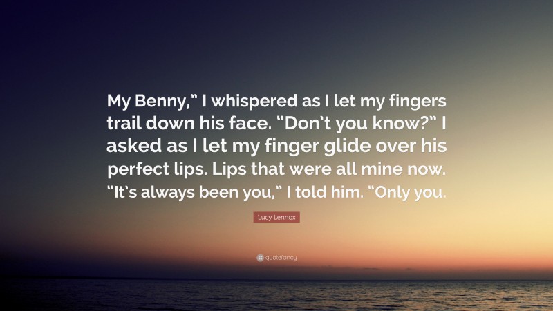 Lucy Lennox Quote: “My Benny,” I whispered as I let my fingers trail down his face. “Don’t you know?” I asked as I let my finger glide over his perfect lips. Lips that were all mine now. “It’s always been you,” I told him. “Only you.”
