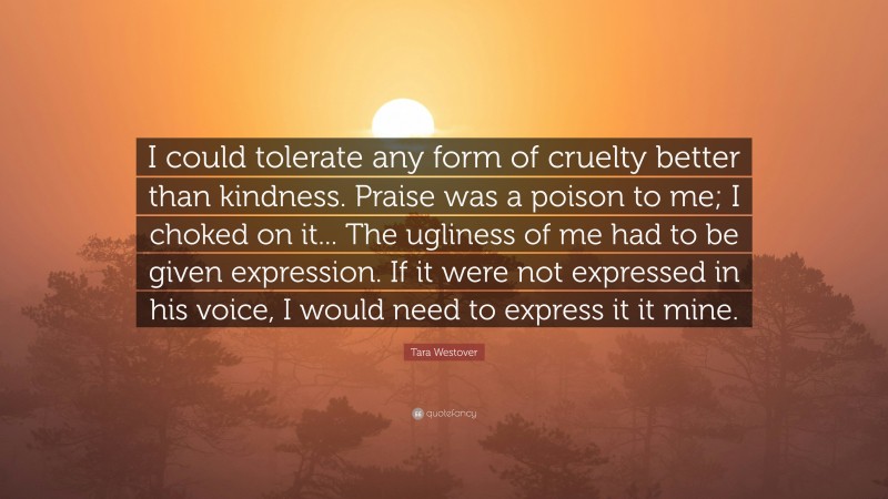 Tara Westover Quote: “I could tolerate any form of cruelty better than kindness. Praise was a poison to me; I choked on it... The ugliness of me had to be given expression. If it were not expressed in his voice, I would need to express it it mine.”