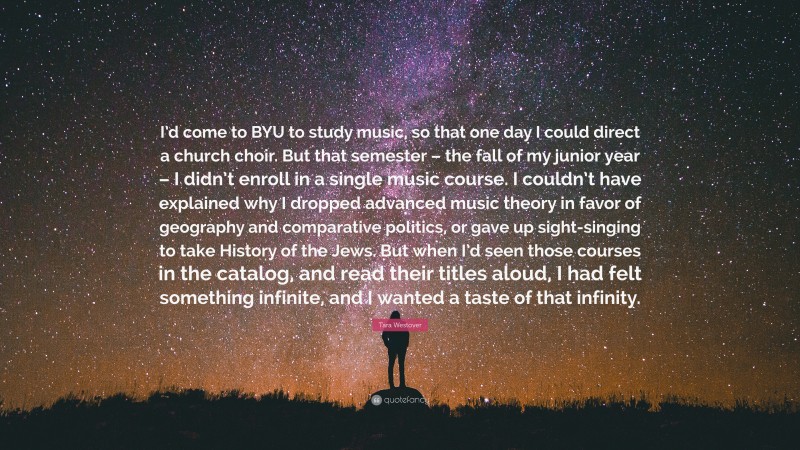 Tara Westover Quote: “I’d come to BYU to study music, so that one day I could direct a church choir. But that semester – the fall of my junior year – I didn’t enroll in a single music course. I couldn’t have explained why I dropped advanced music theory in favor of geography and comparative politics, or gave up sight-singing to take History of the Jews. But when I’d seen those courses in the catalog, and read their titles aloud, I had felt something infinite, and I wanted a taste of that infinity.”