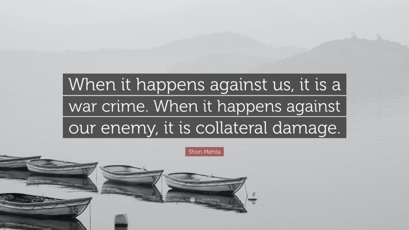Shon Mehta Quote: “When it happens against us, it is a war crime. When it happens against our enemy, it is collateral damage.”