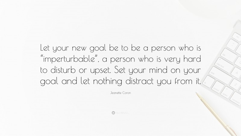 Jeanette Coron Quote: “Let your new goal be to be a person who is “imperturbable”, a person who is very hard to disturb or upset. Set your mind on your goal and let nothing distract you from it.”
