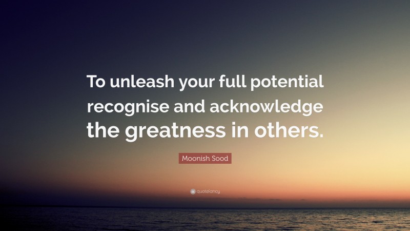 Moonish Sood Quote: “To unleash your full potential recognise and acknowledge the greatness in others.”