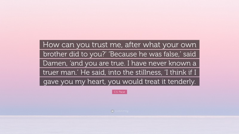 C.S. Pacat Quote: “How can you trust me, after what your own brother did to you?’ ‘Because he was false,’ said Damen, ‘and you are true. I have never known a truer man.’ He said, into the stillness, ‘I think if I gave you my heart, you would treat it tenderly.”