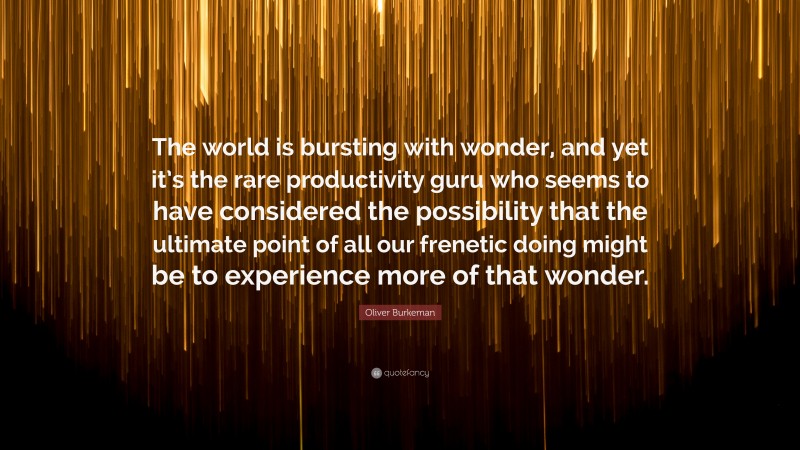 Oliver Burkeman Quote: “The world is bursting with wonder, and yet it’s the rare productivity guru who seems to have considered the possibility that the ultimate point of all our frenetic doing might be to experience more of that wonder.”