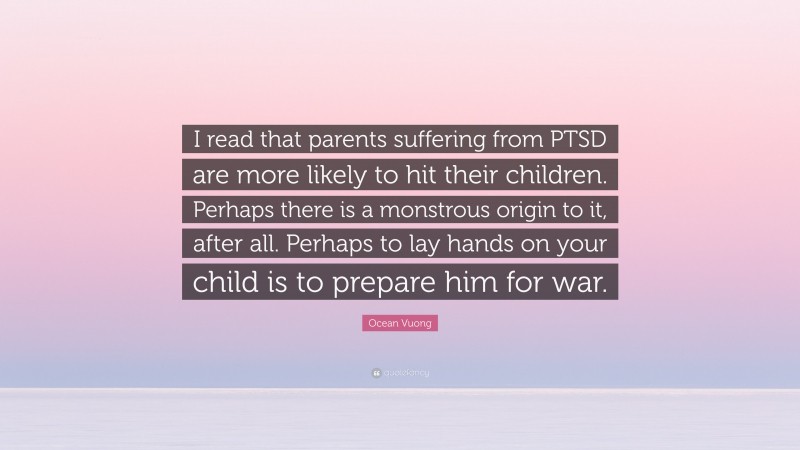 Ocean Vuong Quote: “I read that parents suffering from PTSD are more likely to hit their children. Perhaps there is a monstrous origin to it, after all. Perhaps to lay hands on your child is to prepare him for war.”