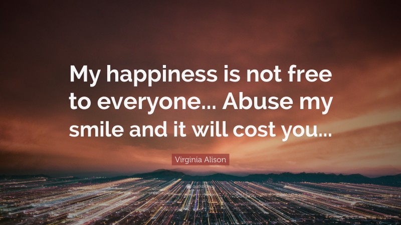 Virginia Alison Quote: “My happiness is not free to everyone... Abuse my smile and it will cost you...”