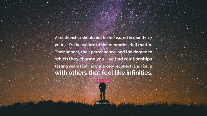 Beau Taplin Quote: “A relationship should not be measured in months or years. It’s the calibre of the memories that matter. Their impact, their permanence, and the degree to which they change you. I’ve had relationships lasting years I can now scarcely recollect, and hours with others that feel like infinities.”