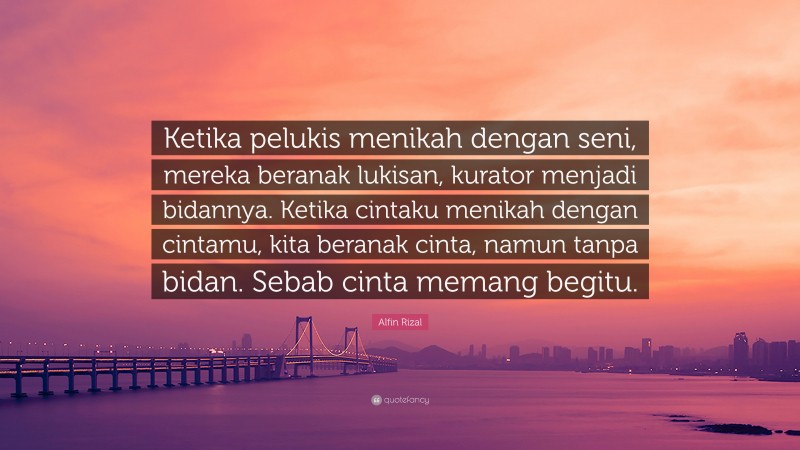 Alfin Rizal Quote: “Ketika pelukis menikah dengan seni, mereka beranak lukisan, kurator menjadi bidannya. Ketika cintaku menikah dengan cintamu, kita beranak cinta, namun tanpa bidan. Sebab cinta memang begitu.”