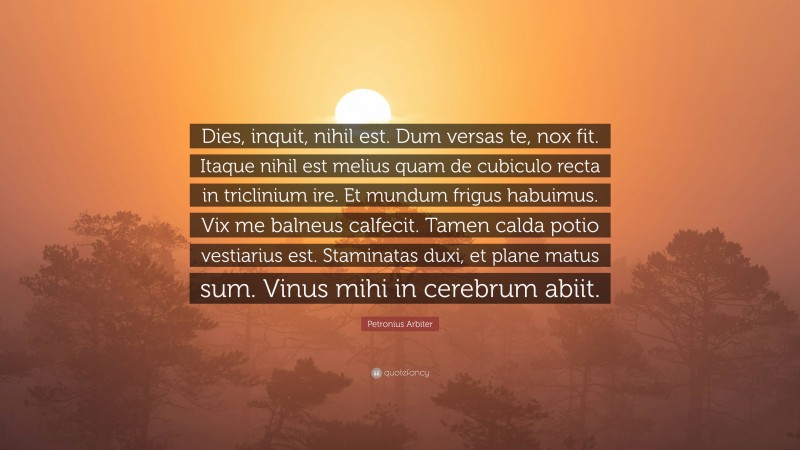 Petronius Arbiter Quote: “Dies, inquit, nihil est. Dum versas te, nox fit. Itaque nihil est melius quam de cubiculo recta in triclinium ire. Et mundum frigus habuimus. Vix me balneus calfecit. Tamen calda potio vestiarius est. Staminatas duxi, et plane matus sum. Vinus mihi in cerebrum abiit.”