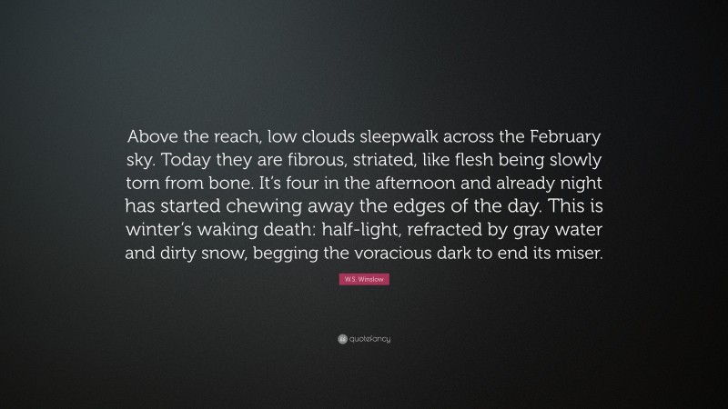 W.S. Winslow Quote: “Above the reach, low clouds sleepwalk across the February sky. Today they are fibrous, striated, like flesh being slowly torn from bone. It’s four in the afternoon and already night has started chewing away the edges of the day. This is winter’s waking death: half-light, refracted by gray water and dirty snow, begging the voracious dark to end its miser.”