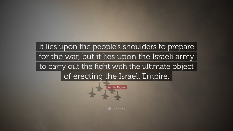 Moshe Dayan Quote: “It lies upon the people’s shoulders to prepare for the war, but it lies upon the Israeli army to carry out the fight with the ultimate object of erecting the Israeli Empire.”