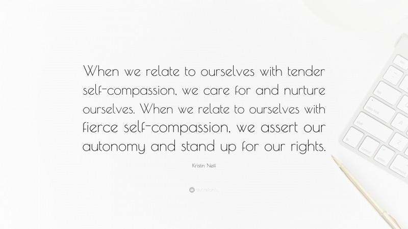 Kristin Neff Quote: “When we relate to ourselves with tender self-compassion, we care for and nurture ourselves. When we relate to ourselves with fierce self-compassion, we assert our autonomy and stand up for our rights.”