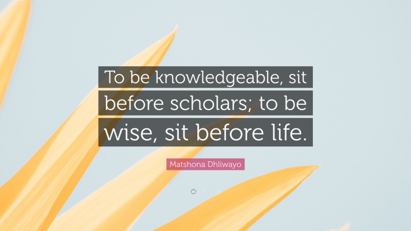 Matshona Dhliwayo Quote: “To be knowledgeable, sit before scholars; to be wise, sit before life.”