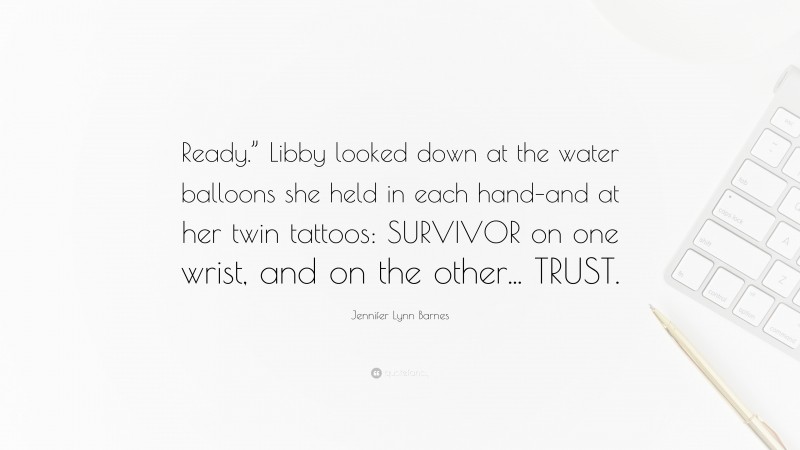 Jennifer Lynn Barnes Quote: “Ready.” Libby looked down at the water balloons she held in each hand–and at her twin tattoos: SURVIVOR on one wrist, and on the other... TRUST.”