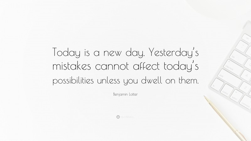 Benjamin Lotter Quote: “Today is a new day. Yesterday’s mistakes cannot affect today’s possibilities unless you dwell on them.”