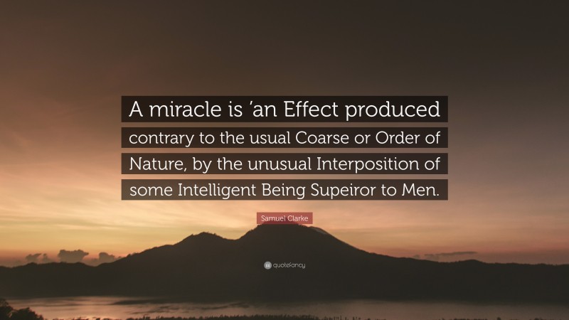 Samuel Clarke Quote: “A miracle is ’an Effect produced contrary to the usual Coarse or Order of Nature, by the unusual Interposition of some Intelligent Being Supeiror to Men.”
