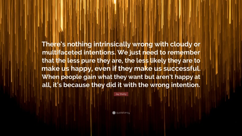Jay Shetty Quote: “There’s nothing intrinsically wrong with cloudy or multifaceted intentions. We just need to remember that the less pure they are, the less likely they are to make us happy, even if they make us successful. When people gain what they want but aren’t happy at all, it’s because they did it with the wrong intention.”