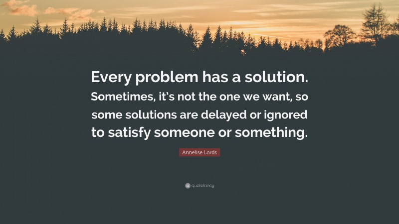 Annelise Lords Quote: “Every problem has a solution. Sometimes, it’s not the one we want, so some solutions are delayed or ignored to satisfy someone or something.”