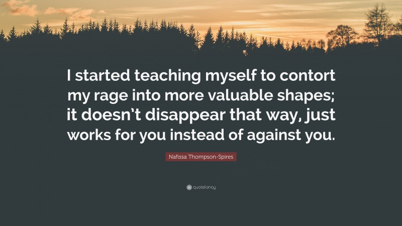 Nafissa Thompson-Spires Quote: “I started teaching myself to contort my rage into more valuable shapes; it doesn’t disappear that way, just works for you instead of against you.”
