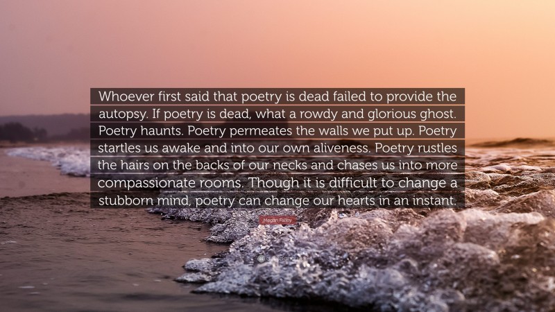 Megan Falley Quote: “Whoever first said that poetry is dead failed to provide the autopsy. If poetry is dead, what a rowdy and glorious ghost. Poetry haunts. Poetry permeates the walls we put up. Poetry startles us awake and into our own aliveness. Poetry rustles the hairs on the backs of our necks and chases us into more compassionate rooms. Though it is difficult to change a stubborn mind, poetry can change our hearts in an instant.”