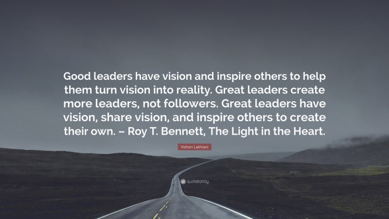 Vishen Lakhiani Quote: “Good leaders have vision and inspire others to help them turn vision into reality. Great leaders create more leaders, not followers. Great leaders have vision, share vision, and inspire others to create their own. – Roy T. Bennett, The Light in the Heart.”