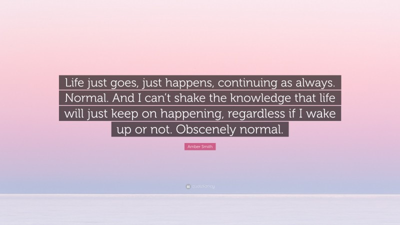 Amber Smith Quote: “Life just goes, just happens, continuing as always. Normal. And I can’t shake the knowledge that life will just keep on happening, regardless if I wake up or not. Obscenely normal.”