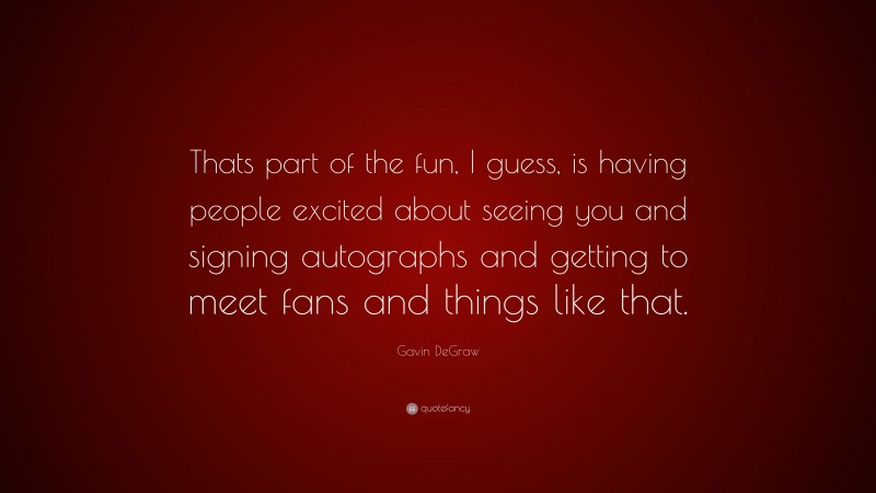Gavin DeGraw Quote: “Thats part of the fun, I guess, is having people excited about seeing you and signing autographs and getting to meet fans and things like that.”