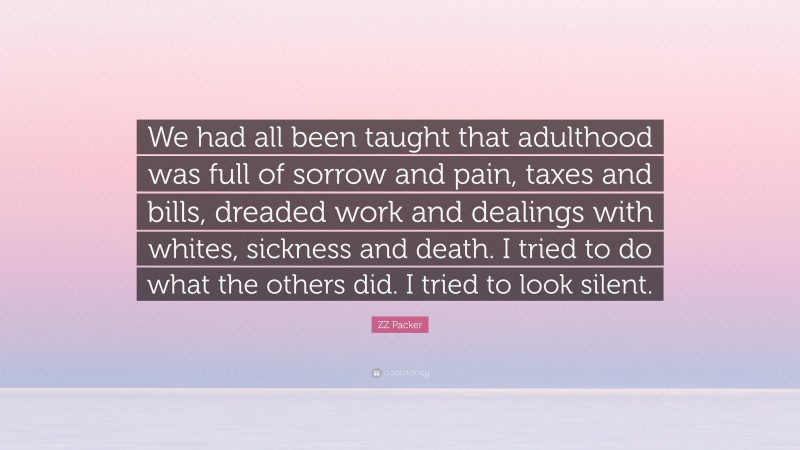 ZZ Packer Quote: “We had all been taught that adulthood was full of sorrow and pain, taxes and bills, dreaded work and dealings with whites, sickness and death. I tried to do what the others did. I tried to look silent.”