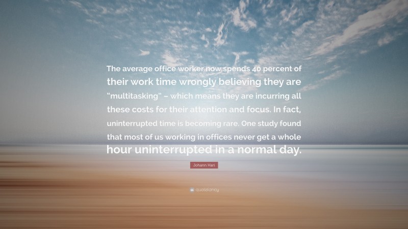 Johann Hari Quote: “The average office worker now spends 40 percent of their work time wrongly believing they are “multitasking” – which means they are incurring all these costs for their attention and focus. In fact, uninterrupted time is becoming rare. One study found that most of us working in offices never get a whole hour uninterrupted in a normal day.”