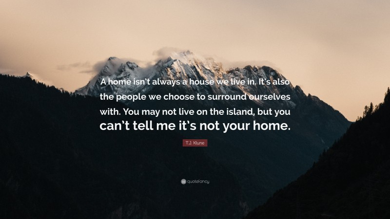 T.J. Klune Quote: “A home isn’t always a house we live in. It’s also the people we choose to surround ourselves with. You may not live on the island, but you can’t tell me it’s not your home.”