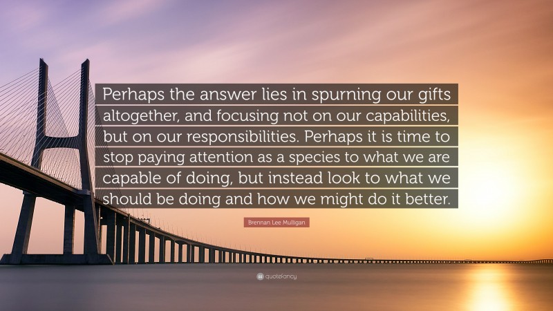 Brennan Lee Mulligan Quote: “Perhaps the answer lies in spurning our gifts altogether, and focusing not on our capabilities, but on our responsibilities. Perhaps it is time to stop paying attention as a species to what we are capable of doing, but instead look to what we should be doing and how we might do it better.”