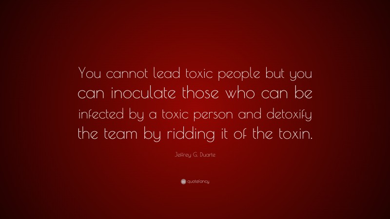 Jeffrey G. Duarte Quote: “You cannot lead toxic people but you can inoculate those who can be infected by a toxic person and detoxify the team by ridding it of the toxin.”