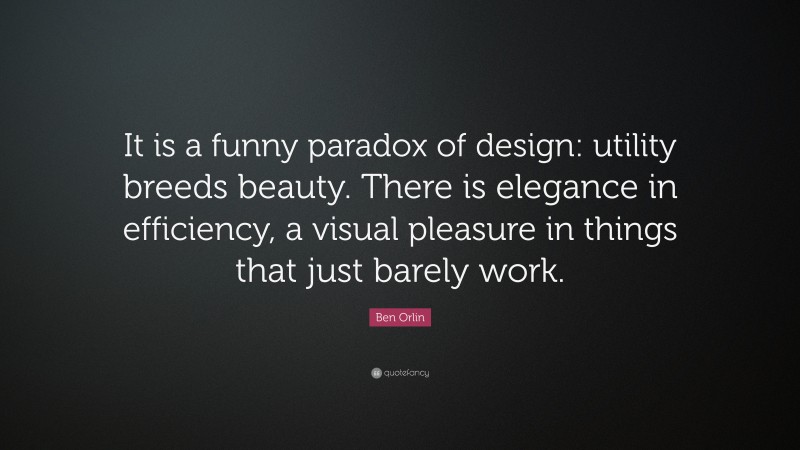 Ben Orlin Quote: “It is a funny paradox of design: utility breeds beauty. There is elegance in efficiency, a visual pleasure in things that just barely work.”