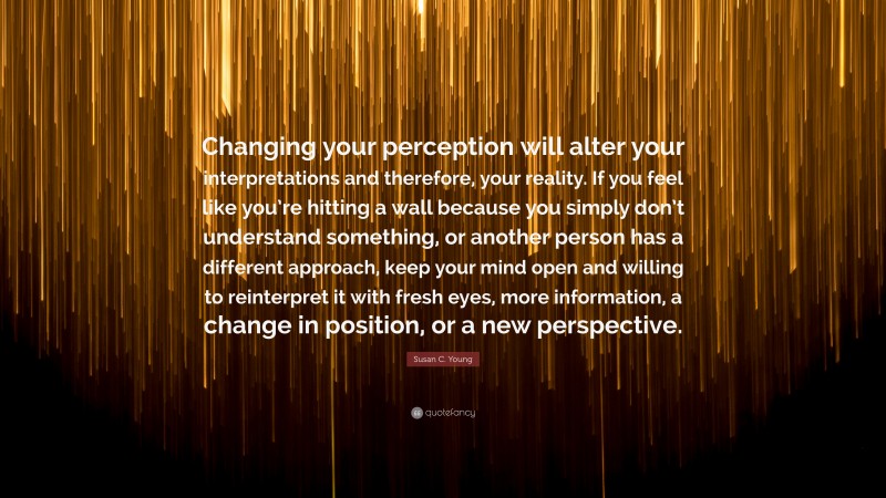 Susan C. Young Quote: “Changing your perception will alter your interpretations and therefore, your reality. If you feel like you’re hitting a wall because you simply don’t understand something, or another person has a different approach, keep your mind open and willing to reinterpret it with fresh eyes, more information, a change in position, or a new perspective.”