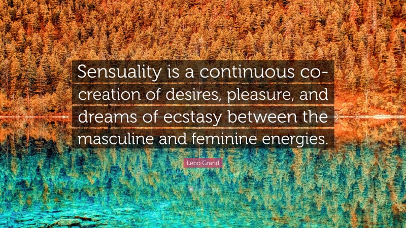 Lebo Grand Quote: “Sensuality is a continuous co-creation of desires, pleasure, and dreams of ecstasy between the masculine and feminine energies.”